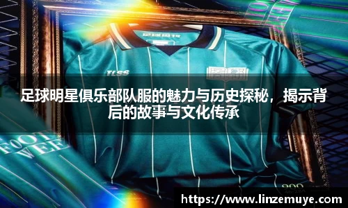 足球明星俱乐部队服的魅力与历史探秘，揭示背后的故事与文化传承